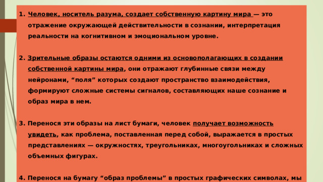 Человек, носитель разума, создает собственную картину мира — это отражение окружающей действительности в сознании, интерпретация реальности на когнитивном и эмоциональном уровне.  2. Зрительные образы остаются одними из основополагающих в создании собственной картины мира , они отражают глубинные связи между нейронами, “поля” которых создают пространство взаимодействия, формируют сложные системы сигналов, составляющих наше сознание и образ мира в нем.  3. Перенося эти образы на лист бумаги, человек получает возможность увидеть , как проблема, поставленная перед собой, выражается в простых представлениях — окружностях, треугольниках, многоугольниках и сложных объемных фигурах.  4. Перенося на бумагу “образ проблемы” в простых графических символах, мы получаем представление о ней, как о системе вопросов и ответов, а ведь известно, что правильная постановка вопроса — это половина решения сложной задачи. 