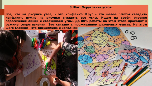  3 Шаг. Округление углов.  Всё, что на рисунке угол, – это конфликт. Круг – это целое. Чтобы сгладить конфликт, нужно на рисунке сгладить все углы. Ищем на своём рисунке пересечения линий и сглаживаем углы. До 80% работы на этом этапе проходит в режиме сопротивления. Это связано с проживанием различных чувств. На этом шаге главное – это дисциплина и исполнение. 