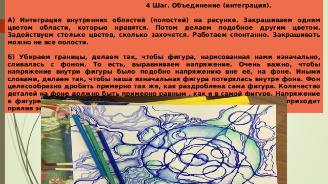  4 Шаг. Объединение (интеграция).  А) Интеграция внутренних областей (полостей) на рисунке. Закрашиваем одним цветом области, которые нравятся. Потом делаем подобное другим цветом. Задействуем столько цветов, сколько захочется. Работаем спонтанно. Закрашивать можно не все полости.  Б) Убираем границы, делаем так, чтобы фигура, нарисованная нами изначально, сливалась с фоном. То есть, выравниваем напряжение. Очень важно, чтобы напряжение внутри фигуры было подобно напряжению вне её, на фоне. Иными словами, делаем так, чтобы наша изначальная фигура потерялась внутри фона. Фон целесообразно дробить примерно так же, как раздроблена сама фигура. Количество деталей на фоне должно быть примерно равным , как и в самой фигуре. Напряжение в фигуре должно слиться с напряжением на фоне. На этом этапе к нам приходит прилив энергии, задача начинает решаться. 