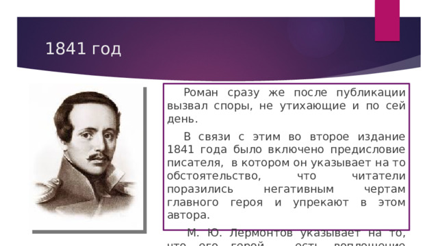 1841 год  Роман сразу же после публикации вызвал споры, не утихающие и по сей день.  В связи с этим во второе издание 1841 года было включено предисловие писателя, в котором он указывает на то обстоятельство, что читатели поразились негативным чертам главного героя и упрекают в этом автора.   М. Ю. Лермонтов указывает на то, что его герой – есть воплощение пороков его времени, поэтому он современен. 