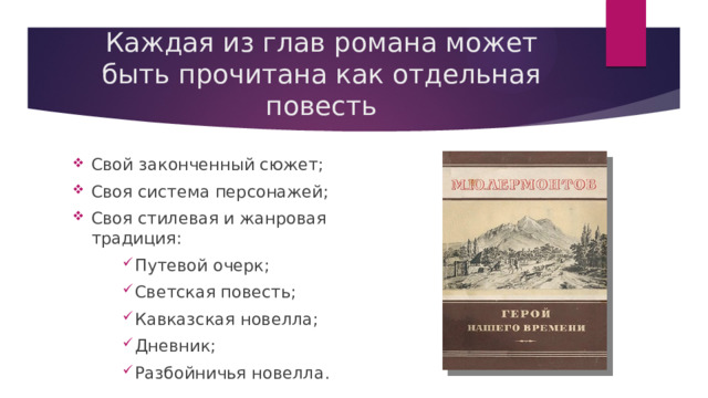 Каждая из глав романа может быть прочитана как отдельная повесть Свой законченный сюжет; Своя система персонажей; Своя стилевая и жанровая традиция: Путевой очерк; Светская повесть; Кавказская новелла; Дневник; Разбойничья новелла. Путевой очерк; Светская повесть; Кавказская новелла; Дневник; Разбойничья новелла. Путевой очерк; Светская повесть; Кавказская новелла; Дневник; Разбойничья новелла. 