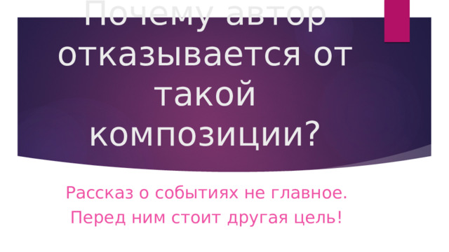 Почему автор отказывается от такой композиции? Рассказ о событиях не главное. Перед ним стоит другая цель! 