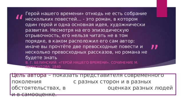 Герой нашего времени» отнюдь не есть собрание нескольких повестей… - это роман, в котором один герой и одна основная идея, художнически развитая. Несмотря на его эпизодическую отрывочность, его нельзя читать не в том порядке, в каком расположил его сам автор: иначе вы прочтёте две превосходные повести и несколько превосходных рассказов, но романа не будете знать В. Г. Белинский. «Герой нашего времени». Сочинение М. Лермонтова. 1840 Цель автора – показать представителя современного поколения      с разных сторон и в разных обстоятельствах, в       оценках разных людей и в самооценке. 