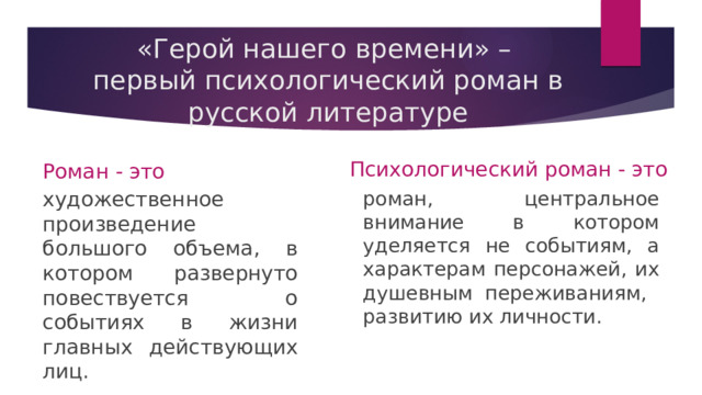 «Герой нашего времени» –  первый психологический роман в русской литературе Психологический роман - это Роман - это художественное произведение большого объема, в котором развернуто повествуется о событиях в жизни главных действующих лиц. роман, центральное внимание в котором уделяется не событиям, а характерам персонажей, их душевным переживаниям, развитию их личности. 