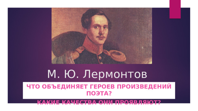 М. Ю. Лермонтов Что объединяет героев произведений поэта? Какие качества они проявляют? 