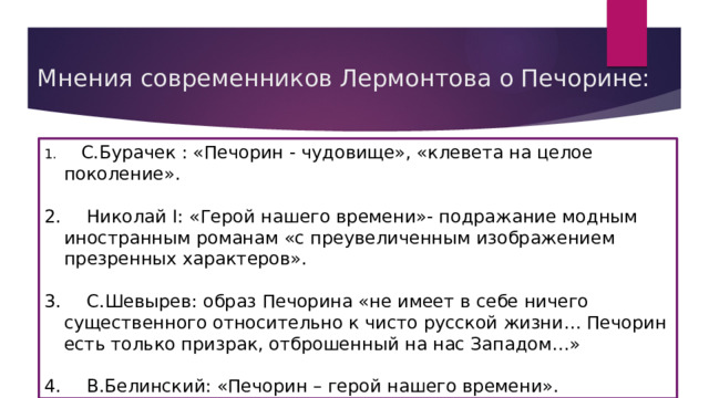 Мнения современников Лермонтова о Печорине:  С.Бурачек : «Печорин - чудовище», «клевета на целое поколение».  Николай I: «Герой нашего времени»- подражание модным иностранным романам «с преувеличенным изображением презренных характеров».  С.Шевырев: образ Печорина «не имеет в себе ничего существенного относительно к чисто русской жизни… Печорин есть только призрак, отброшенный на нас Западом…»  В.Белинский: «Печорин – герой нашего времени». 