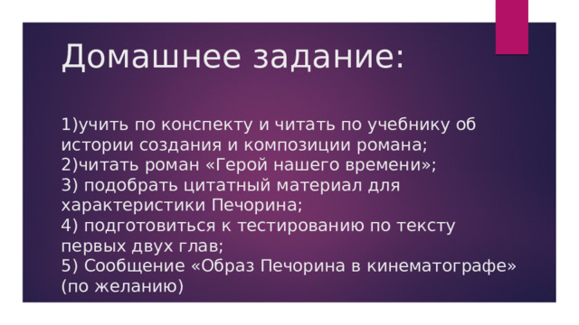 Домашнее задание:   1)учить по конспекту и читать по учебнику об истории создания и композиции романа;  2)читать роман «Герой нашего времени»;  3) подобрать цитатный материал для характеристики Печорина;  4) подготовиться к тестированию по тексту первых двух глав;  5) Сообщение «Образ Печорина в кинематографе» (по желанию) 