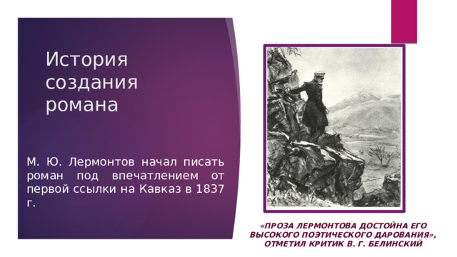 История создания романа М. Ю. Лермонтов начал писать роман под впечатлением от первой ссылки на Кавказ в 1837 г. «проза Лермонтова достойна его высокого поэтического дарования», отметил критик В. Г. Белинский 