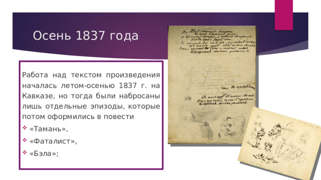 Осень 1837 года Работа над текстом произведения началась летом-осенью 1837 г. на Кавказе, но тогда были набросаны лишь отдельные эпизоды, которые потом оформились в повести  «Тамань»,  «Фаталист»,  «Бэла»; 