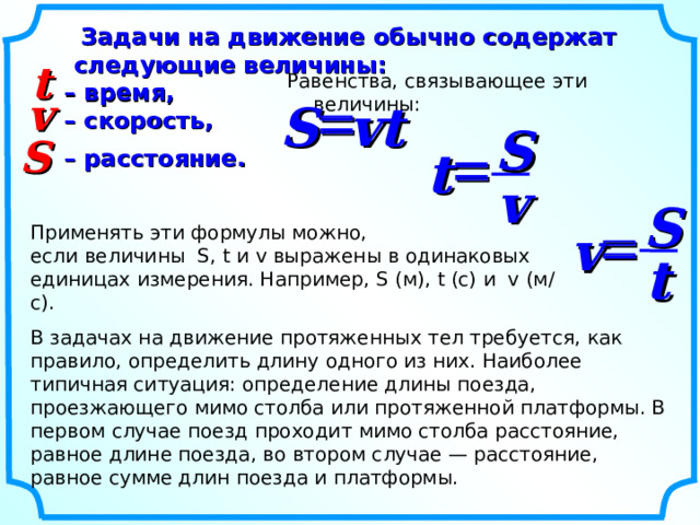  Задачи на движение обычно содержат следующие величины:  – время,  – скорость,    – расстояние. t Равенства, связывающее эти величины: v  S vt S S  t v S  Применять эти формулы можно, если величины S, t и v выражены в одинаковых единицах измерения. Например, S  ( м), t (с) и v (м/с). v t В задачах на движение протяженных тел требуется, как правило, определить длину одного из них. Наиболее типичная ситуация: определение длины поезда, проезжающего мимо столба или протяженной платформы. В первом случае поезд проходит мимо столба расстояние, равное длине поезда, во втором случае — расстояние, равное сумме длин поезда и платформы. 