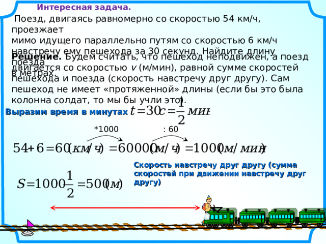 Интересная задача.  Поезд, двигаясь равномерно со скоростью 54 км/ч, проезжает мимо идущего параллельно путям со скоростью 6 км/ч навстречу ему пешехода за 30 секунд. Найдите длину поезда в метрах. Решение. Будем считать, что пешеход неподвижен, а поезд двигается со скоростью v  (м/мин), равной сумме скоростей пешехода и поезда (скорость навстречу друг другу). Сам пешеход не имеет «протяженной» длины (если бы это была колонна солдат, то мы бы учли это). Выразим время в минутах *1000 : 60 Скорость навстречу друг другу (сумма скоростей при движении навстречу друг другу) 12 