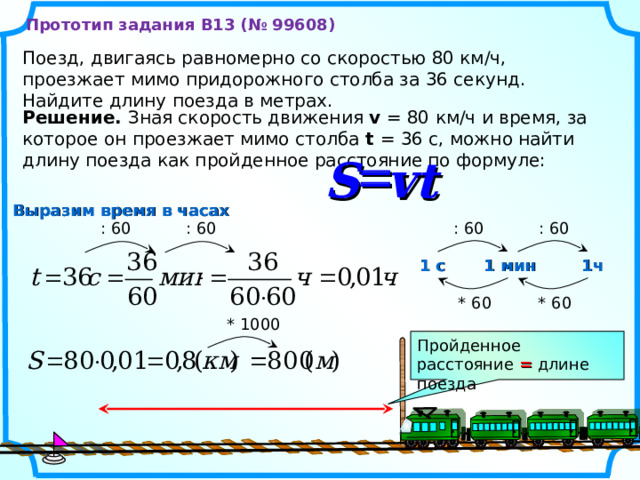 Прототип задания B13 (№ 99608) Поезд, двигаясь равномерно со скоростью 80 км/ч, проезжает мимо придорожного столба за 36 секунд. Найдите длину поезда в метрах. Решение. Зная скорость движения v = 80 км/ч и время, за которое он проезжает мимо столба t = 36 с, можно найти длину поезда как пройденное расстояние по формуле:  S vt Выразим время в часах : 60 : 60 : 60 : 60 1 мин 1 с 1ч * 60 * 60 * 1000 Пройденное расстояние = длине поезда 3 