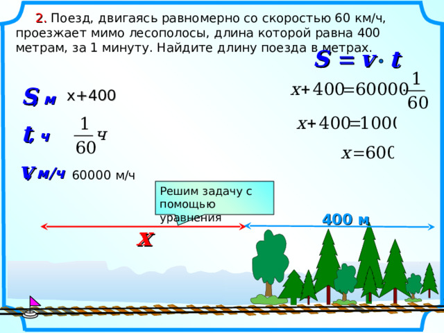  2.  Поезд, двигаясь равномерно со скоростью 60 км/ч, проезжает мимо лесополосы, длина которой равна 400 метрам, за 1 минуту. Найдите длину поезда в метрах. v   t  S S x +400 , м t , ч v , м/ч  600 00 м/ч Решим задачу с помощью уравнения 400 м x 5 