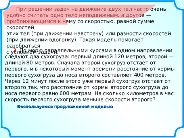  При решении задач на движение двух тел часто очень удобно считать одно тело неподвижным, а другое — приближающимся к нему со скоростью, равной сумме скоростей этих тел (при движении навстречу) или разности скоростей (при движении вдогонку). Такая модель помогает разобраться с условием задачи.  3.  По морю параллельными курсами в одном направлении следуют два сухогруза: первый длиной 120 метров, второй — длиной 80 метров. Сначала второй сухогруз отстает от первого, и в некоторый момент времени расстояние от кормы первого сухогруза до носа второго составляет 400 метров. Через 12 минут после этого уже первый сухогруз отстает от второго так, что расстояние от кормы второго сухогруза до носа первого равно 600 метрам. На сколько километров в час скорость первого сухогруза меньше скорости второго? Воспользуемся предложенной моделью 