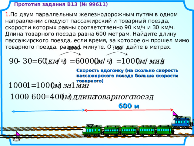Прототип задания B13 (№ 99611) 1. По двум параллельным железнодорожным путям в одном направлении следуют пассажирский и товарный поезда, скорости которых равны соответственно 90 км/ч и 30 км/ч. Длина товарного поезда равна 600 метрам. Найдите длину пассажирского поезда, если время, за которое он прошел мимо товарного поезда, равно 1 минуте. Ответ дайте в метрах. : 60 * 100 0 Скорость вдогонку (на сколько скорость пассажирского поезда больше скорости товарного) 600 м 8 