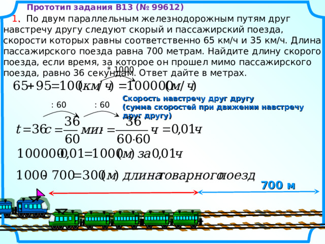 Прототип задания B13 (№ 99612)  1 .   По двум параллельным железнодорожным путям друг навстречу другу следуют скорый и пассажирский поезда, скорости которых равны соответственно 65 км/ч и 35 км/ч. Длина пассажирского поезда равна 700 метрам. Найдите длину скорого поезда, если время, за которое он прошел мимо пассажирского поезда, равно 36 секундам. Ответ дайте в метрах. * 100 0 Скорость навстречу друг другу (сумма скоростей при движении навстречу друг другу) : 60 : 60 7 00 м 10 