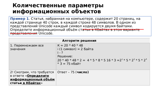 Количественные параметры информационных объектов Пример 1 . Статья, набранная на компьютере, содержит 20 страниц, на каждой странице 40 строк, в каждой строке 48 символов. В одном из представлений Unicode каждый символ кодируется двумя байтами. Определите информационный объём статьи в Кбайтах в этом варианте представления Unicode. Алгоритм решения 1. Перемножаем все значения К = 20 * 40 * 48 2! Смотрим, что требуется в ответе « Определите информационный объём статьи в Кбайтах » i (1 символ) = 2 байта Ответ – 75 ( число) I - ? Решение: 20 * 40 * 48 * 2 = 4 * 5 * 8 * 5 16 * 3 =2 2 * 5 * 2 3 * 5 * 2 4 * 3 = 75 кбайт 
