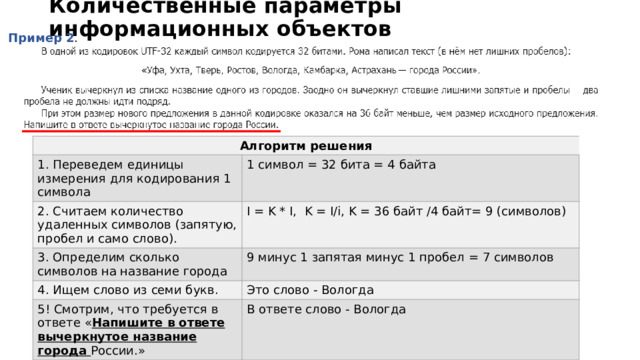Количественные параметры информационных объектов Пример 2 . Алгоритм решения 1. Переведем единицы измерения для кодирования 1 символа 1 символ = 32 бита = 4 байта 2. Считаем количество удаленных символов (запятую, пробел и само слово). I = K * I, K = I/i, K = 36 байт /4 байт= 9 (символов) 3. Определим сколько символов на название города 9 минус 1 запятая минус 1 пробел = 7 символов 4. Ищем слово из семи букв. Это слово - Вологда 5! Смотрим, что требуется в ответе « Напишите в ответе вычеркнутое название города России.» В ответе слово - Вологда 