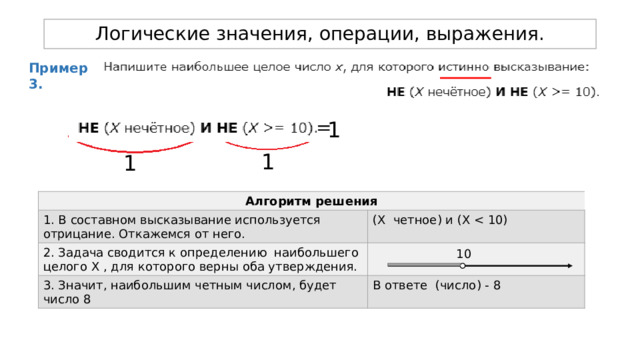 Логические значения, операции, выражения. Пример 3. = 1 1 1 Алгоритм решения 1. В составном высказывание используется отрицание. Откажемся от него. 2. Задача сводится к определению наибольшего целого Х , для которого верны оба утверждения. (Х четное) и (Х 3. Значит, наибольшим четным числом, будет число 8 В ответе (число) - 8 10 