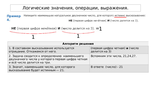 Логические значения, операции, выражения. Пример 4. 1 = 1 1 Алгоритм решения 1. В составном высказывание используется отрицание. Откажемся от него. 2. Задача сводится к определению наименьшего двузначного числа у которого первая цифра четная и всё число делится на три. (первая цифра четная) и (число делится на 3) Вспомним эти числа, 21,24,27. 3. Значит, наименьшее число, для которого высказывание будет истинным — 21. В ответе (число) - 21 