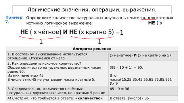 Логические значения, операции, выражения. Пример 7. Определите количество натуральных двузначных чисел х, для которых истинно логическое выражение:  НЕ ( х чётное) И НЕ (х кратно 5) 1 = 1 1 Алгоритм решения 1. В составном высказывание используется отрицание. Откажемся от него. 2. Как определить искомое количество? (х нечётное) И (x не кратно на 5)  Общее количество натуральных двузначных чисел равно 90. 3. Следовательно, количество нечётных натуральных двузначных чисел, не кратных 5 равно: 4! Смотрим, что требуется в ответе: «количество» Из них нечётных 45 45 - 9 = 36 (99 – 10 + 1) = 90. В числе этих 45 не учитываем числа кратные 5. В ответе (число) - 36 Это числа(15,25,35,45,55,65,75,85,95). Их 9 
