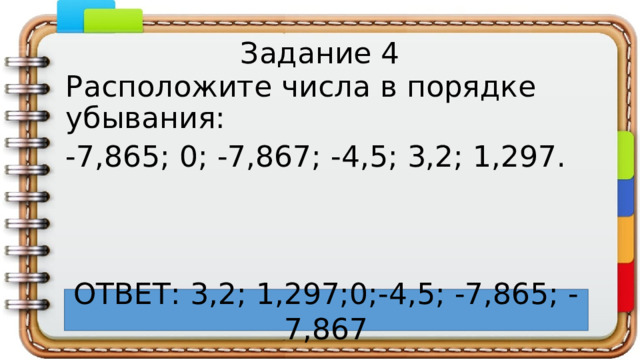 Задание 4 Расположите числа в порядке убывания: -7,865; 0; -7,867; -4,5; 3,2; 1,297. ОТВЕТ: 3,2; 1,297;0;-4,5; -7,865; -7,867 