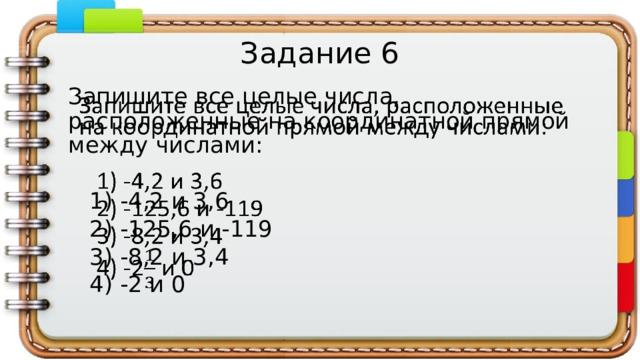 Задание 6 Запишите все целые числа, расположенные на координатной прямой между числами:    1) -4,2 и 3,6  2) -125,6 и -119  3) -8,2 и 3,4  4) -2 и 0 