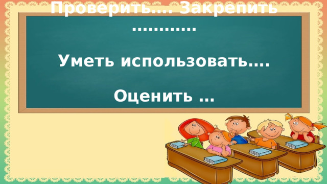  Проверить…. Закрепить …………   Уметь использовать….   Оценить …   