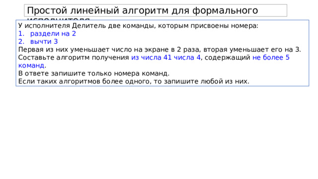 Простой линейный алгоритм для формального исполнителя. У исполнителя Делитель две команды, которым присвоены номера: раздели на 2 вычти 3 Первая из них уменьшает число на экране в 2 раза, вторая уменьшает его на 3. Составьте алгоритм получения из числа 41 числа 4 , содержащий не более 5 команд . В ответе запишите только номера команд. Если таких алгоритмов более одного, то запишите любой из них. 