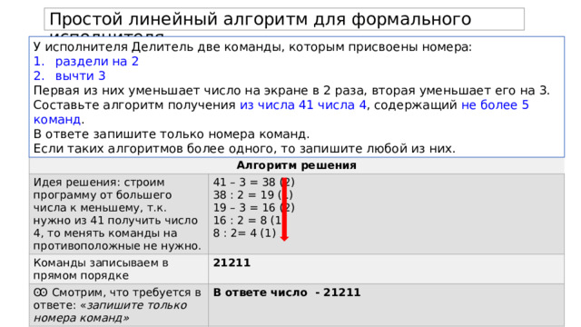 Простой линейный алгоритм для формального исполнителя. У исполнителя Делитель две команды, которым присвоены номера: раздели на 2 вычти 3 Первая из них уменьшает число на экране в 2 раза, вторая уменьшает его на 3. Составьте алгоритм получения из числа 41 числа 4 , содержащий не более 5 команд . В ответе запишите только номера команд. Если таких алгоритмов более одного, то запишите любой из них. Алгоритм решения Идея решения: строим программу от большего числа к меньшему, т.к. нужно из 41 получить число 4, то менять команды на противоположные не нужно. Команды записываем в прямом порядке 41 – 3 = 38 (2) Ꙭ Смотрим, что требуется в ответе: « запишите только номера команд» 21211 38 : 2 = 19 (1) В ответе число - 21211 19 – 3 = 16 (2) 16 : 2 = 8 (1) 8 : 2= 4 (1) 