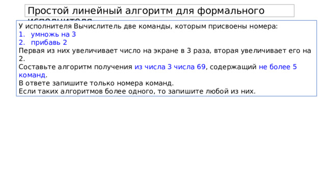 Простой линейный алгоритм для формального исполнителя. У исполнителя Вычислитель две команды, которым присвоены номера: умножь на 3 прибавь 2 Первая из них увеличивает число на экране в 3 раза, вторая увеличивает его на 2. Составьте алгоритм получения из числа 3 числа 69 , содержащий не более 5 команд . В ответе запишите только номера команд. Если таких алгоритмов более одного, то запишите любой из них. 