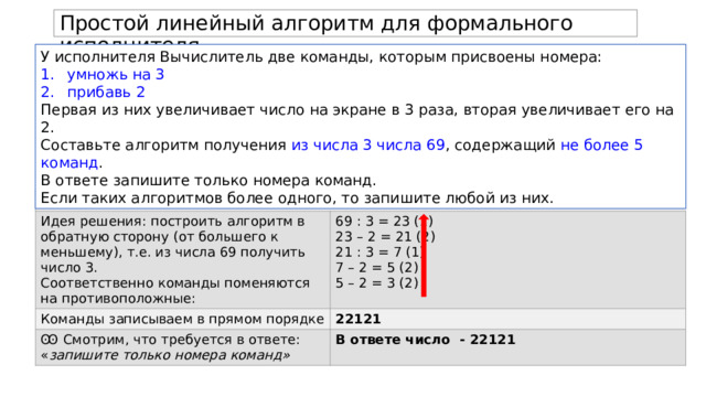 Простой линейный алгоритм для формального исполнителя. У исполнителя Вычислитель две команды, которым присвоены номера: умножь на 3 прибавь 2 Первая из них увеличивает число на экране в 3 раза, вторая увеличивает его на 2. Составьте алгоритм получения из числа 3 числа 69 , содержащий не более 5 команд . В ответе запишите только номера команд. Если таких алгоритмов более одного, то запишите любой из них. Алгоритм решения Идея решения: построить алгоритм в обратную сторону (от большего к меньшему), т.е. из числа 69 получить число 3. Команды записываем в прямом порядке 69 : 3 = 23 (1) Соответственно команды поменяются на противоположные: 22121 Ꙭ Смотрим, что требуется в ответе: « запишите только номера команд» 23 – 2 = 21 (2) В ответе число - 22121 21 : 3 = 7 (1) 7 – 2 = 5 (2)  5 – 2 = 3 (2) 