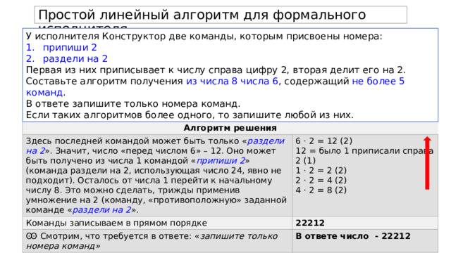 Простой линейный алгоритм для формального исполнителя. У исполнителя Конструктор две команды, которым присвоены номера: припиши 2 раздели на 2 Первая из них приписывает к числу справа цифру 2, вторая делит его на 2. Составьте алгоритм получения из числа 8 числа 6 , содержащий не более 5 команд . В ответе запишите только номера команд. Если таких алгоритмов более одного, то запишите любой из них. Алгоритм решения Здесь последней командой может быть только « раздели на 2 ». Значит, число «перед числом 6» – 12. Оно может быть получено из числа 1 командой « припиши 2 » (команда раздели на 2, использующая число 24, явно не подходит). Осталось от числа 1 перейти к начальному числу 8. Это можно сделать, трижды применив умножение на 2 (команду, «противоположную» заданной команде « раздели на 2 ». Команды записываем в прямом порядке 6 · 2 = 12 (2) Ꙭ Смотрим, что требуется в ответе: « запишите только номера команд» 22212 12 = было 1 приписали справа 2 (1) 1 · 2 = 2 (2) В ответе число - 22212 2 · 2 = 4 (2)  4 · 2 = 8 (2) 
