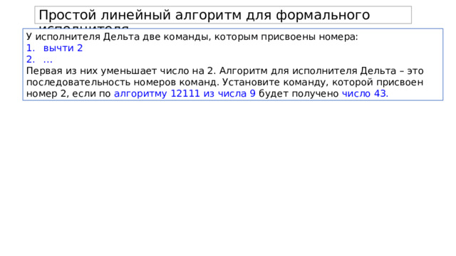 Простой линейный алгоритм для формального исполнителя. У исполнителя Дельта две команды, которым присвоены номера: вычти 2 … Первая из них уменьшает число на 2. Алгоритм для исполнителя Дельта – это последовательность номеров команд. Установите команду, которой присвоен номер 2, если по алгоритму 12111 из числа 9 будет получено число 43. 