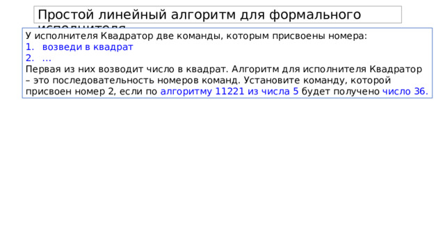 Простой линейный алгоритм для формального исполнителя. У исполнителя Квадратор две команды, которым присвоены номера: возведи в квадрат … Первая из них возводит число в квадрат. Алгоритм для исполнителя Квадратор – это последовательность номеров команд. Установите команду, которой присвоен номер 2, если по алгоритму 11221 из числа 5 будет получено число 36. 