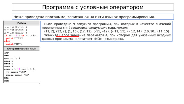 Программа с условным оператором Ниже приведена программа, записанная на пяти языках программирования. Было проведено 9 запусков программы, при которых в качестве значений переменных  s  и  t  вводились следующие пары чисел: (11, 2); (12, 2); (1, 15); (12, 12); (–11, –12); (– 11, 15); (– 12, 14); (10, 10); (11, 15). Укажите целое значение параметра  A , при котором для указанных входных данных программа напечатает «NO» четыре раза. 