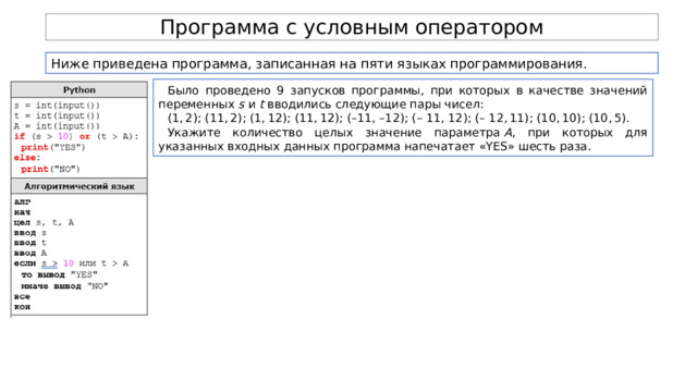 Программа с условным оператором Ниже приведена программа, записанная на пяти языках программирования. Было проведено 9 запусков программы, при которых в качестве значений переменных  s  и  t  вводились следующие пары чисел: (1, 2); (11, 2); (1, 12); (11, 12); (–11, –12); (– 11, 12); (– 12, 11); (10, 10); (10, 5). Укажите количество целых значение параметра  A , при которых для указанных входных данных программа напечатает «YES» шесть раза. 