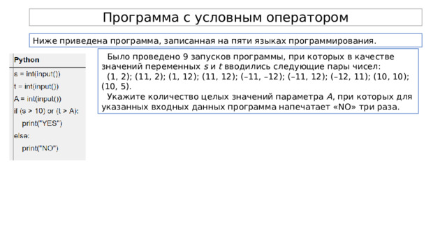 Программа с условным оператором Ниже приведена программа, записанная на пяти языках программирования. Было проведено 9 запусков программы, при которых в качестве значений переменных  s  и  t  вводились следующие пары чисел: (1, 2); (11, 2); (1, 12); (11, 12); (–11, –12); (–11, 12); (–12, 11); (10, 10); (10, 5). Укажите количество целых значений параметра  А , при которых для указанных входных данных программа напечатает «NO» три раза. 