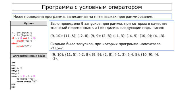Программа с условным оператором Ниже приведена программа, записанная на пяти языках программирования. Было проведено 9 запусков программы, при которых в качестве значений переменных s и t вводились следующие пары чисел: (9, 10); (11, 5); (–2, 8); (9, 9); (2, 8); (–1, 3); (–4, 5); (10, 9); (4, –3). Сколько было запусков, при которых программа напечатала «YES»? (9, 10); (11, 5); (–2, 8); (9, 9); (2, 8); (–1, 3); (–4, 5); (10, 9); (4, –3). 