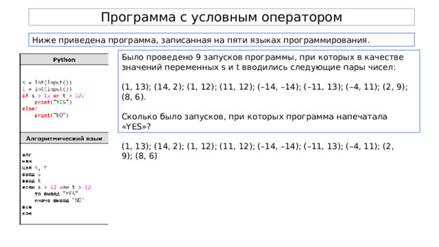 Программа с условным оператором Ниже приведена программа, записанная на пяти языках программирования. Было проведено 9 запусков программы, при которых в качестве значений переменных s и t вводились следующие пары чисел: (1, 13); (14, 2); (1, 12); (11, 12); (–14, –14); (–11, 13); (–4, 11); (2, 9); (8, 6). Сколько было запусков, при которых программа напечатала «YES»? (1, 13); (14, 2); (1, 12); (11, 12); (–14, –14); (–11, 13); (–4, 11); (2, 9); (8, 6) 