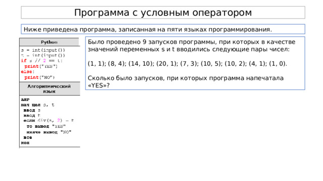 Программа с условным оператором Ниже приведена программа, записанная на пяти языках программирования. Было проведено 9 запусков программы, при которых в качестве значений переменных s и t вводились следующие пары чисел: (1, 1); (8, 4); (14, 10); (20, 1); (7, 3); (10, 5); (10, 2); (4, 1); (1, 0). Сколько было запусков, при которых программа напечатала «YES»? 