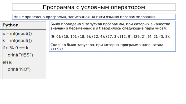 Программа с условным оператором Ниже приведена программа, записанная на пяти языках программирования. Было проведено 9 запусков программы, при которых в качестве значений переменных s и t вводились следующие пары чисел: (9, 0); (10, 10); (18, 9); (22, 4); (27, 3); (12, 9); (29, 2); (4, 2); (3, 3). Сколько было запусков, при которых программа напечатала «YES»? 