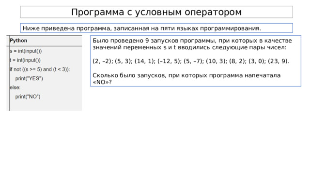 Программа с условным оператором Ниже приведена программа, записанная на пяти языках программирования. Было проведено 9 запусков программы, при которых в качестве значений переменных s и t вводились следующие пары чисел: (2, –2); (5, 3); (14, 1); (–12, 5); (5, –7); (10, 3); (8, 2); (3, 0); (23, 9). Сколько было запусков, при которых программа напечатала «NO»? 