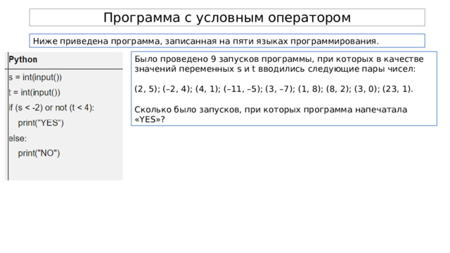 Программа с условным оператором Ниже приведена программа, записанная на пяти языках программирования. Было проведено 9 запусков программы, при которых в качестве значений переменных s и t вводились следующие пары чисел: (2, 5); (–2, 4); (4, 1); (–11, –5); (3, –7); (1, 8); (8, 2); (3, 0); (23, 1). Сколько было запусков, при которых программа напечатала «YES»? 