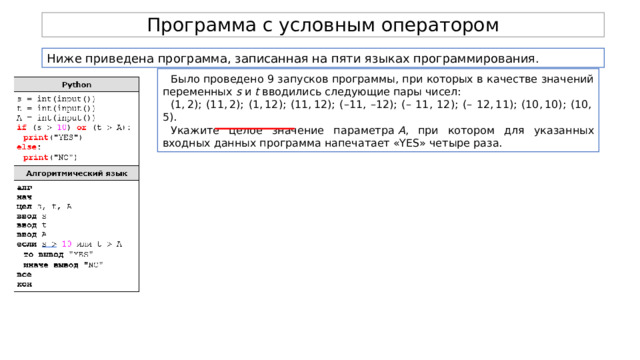 Программа с условным оператором Ниже приведена программа, записанная на пяти языках программирования. Было проведено 9 запусков программы, при которых в качестве значений переменных  s  и  t  вводились следующие пары чисел: (1, 2); (11, 2); (1, 12); (11, 12); (–11, –12); (– 11, 12); (– 12, 11); (10, 10); (10, 5). Укажите целое значение параметра  A , при котором для указанных входных данных программа напечатает «YES» четыре раза. 
