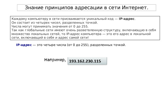 Знание принципов адресации в сети Интернет. Каждому компьютеру в сети присваивается уникальный код —  IP-адрес . Он состоит из четырех чисел, разделенных точкой. Числа могут принимать значения от 0 до 255. Так как глобальные сети имеют очень разветвленную структуру, включающую в себя множество локальных сетей, то IP-адрес компьютера — это его адрес в локальной сети, включающий в себя и адрес самой сети!  IP-адрес — это четыре числа (от 0 до 255), разделенных точкой. 