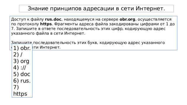 Знание принципов адресации в сети Интернет. Доступ к файлу rus.doc , находящемуся на сервере obr.org , осуществляется по протоколу https . Фрагменты адреса файла закодированы цифрами от 1 до 7. Запишите в ответе последовательность этих цифр, кодирующую адрес указанного файла в сети Интернет. Запишите последовательность этих букв, кодирующую адрес указанного файла в сети Интернет. 1) obr. 2) / 3) org 4) :// 5) doc 6) rus. 7) https 