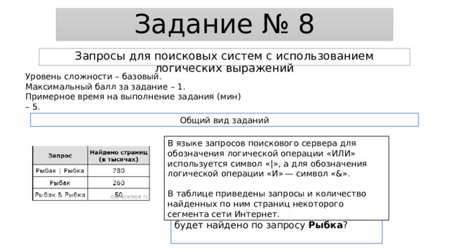 Задание № 8 Запросы для поисковых систем с использованием логических выражений Уровень сложности – базовый. Максимальный балл за задание – 1. Примерное время на выполнение задания (мин) – 5. Общий вид заданий В языке запросов поискового сервера для обозначения логической операции «ИЛИ» используется символ «|», а для обозначения логической операции «И» — символ «&». В таблице приведены запросы и количество найденных по ним страниц некоторого сегмента сети Интернет. Какое количество страниц (в тысячах) будет найдено по запросу Рыбка ? 