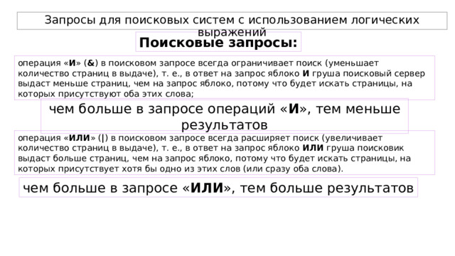 Запросы для поисковых систем с использованием логических выражений Поисковые запросы: операция « И » ( & ) в поисковом запросе всегда ограничивает поиск (уменьшает количество страниц в выдаче), т. е., в ответ на запрос яблоко И груша поисковый сервер выдаст меньше страниц, чем на запрос яблоко, потому что будет искать страницы, на которых присутствуют оба этих слова; чем больше в запросе операций « И », тем меньше результатов операция « ИЛИ » ( | ) в поисковом запросе всегда расширяет поиск (увеличивает количество страниц в выдаче), т. е., в ответ на запрос яблоко ИЛИ груша поисковик выдаст больше страниц, чем на запрос яблоко, потому что будет искать страницы, на которых присутствует хотя бы одно из этих слов (или сразу оба слова). чем больше в запросе « ИЛИ », тем больше результатов 