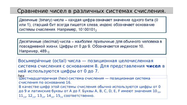 Сравнение чисел в различных системах счисления. Восьмери́чные (octal) числа — позиционная целочисленная система счисления с основанием 8. Для представления  чисел  в ней используются цифры от 0 до 7.  hex Шестнадцатеричная ( hex ) система счисления — позиционная система счисления по основанию 16. В качестве цифр этой системы счисления обычно используются цифры от 0 до 9 и латинские буквы от A до F. Буквы A, B, C, D, E, F имеют значения 10 10 , 11 10 , 12 10 , 13 10 , 14 10 , 15 10  соответственно. 